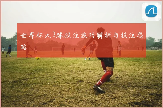 世界杯大3球投注技巧解析与投注思路