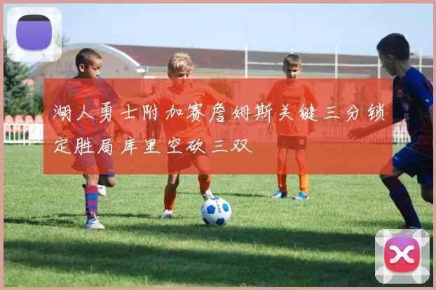 湖人勇士附加赛詹姆斯关键三分锁定胜局库里空砍三双