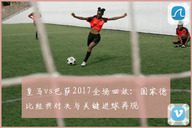 皇马vs巴萨2017全场回放:国家德比经典对决与关键进球再现