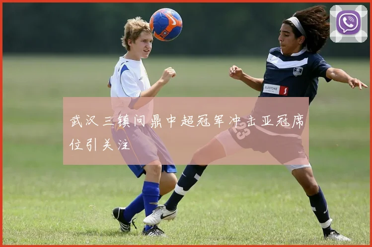 武汉三镇问鼎中超冠军冲击亚冠席位引关注